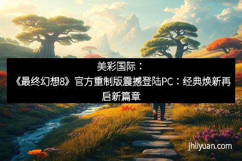 美彩国际:《最终幻想8》官方重制版震撼登陆PC:经典焕新再启新篇章